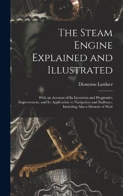 The Steam Engine Explained and Illustrated: With an Account of Its Invention and Progressive Improvement, and Its Application to Navigation and Railways; Including Also a Memoir of Watt - Lardner, Dionysius