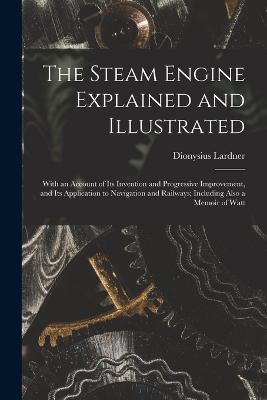 The Steam Engine Explained and Illustrated: With an Account of Its Invention and Progressive Improvement, and Its Application to Navigation and Railways; Including Also a Memoir of Watt - Lardner, Dionysius