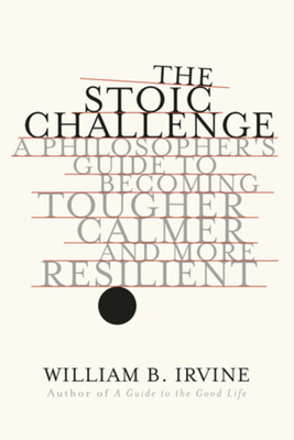 The Stoic Challenge: A Philosopher's Guide to Becoming Tougher, Calmer, and More Resilient - Irvine, William B