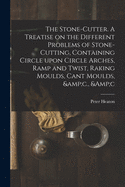 The Stone-cutter. A Treatise on the Different Problems of Stone-cutting, Containing Circle Upon Circle Arches, Ramp and Twist, Raking Moulds, Cant Moulds, &c., &c