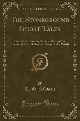 The Stoneground Ghost Tales: Compiled from the Recollections of the Reverend Roland Batchel, Vicar of the Parish (Classic Reprint) - Swain, E G