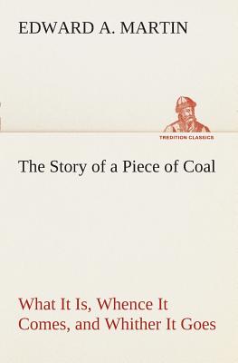 The Story of a Piece of Coal What It Is, Whence It Comes, and Whither It Goes - Martin, Edward a