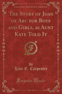 The Story of Joan of Arc for Boys and Girls, as Aunt Kate Told It (Classic Reprint) - Carpenter, Kate E