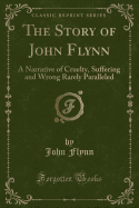 The Story of John Flynn: A Narrative of Cruelty, Suffering and Wrong Rarely Paralleled (Classic Reprint)