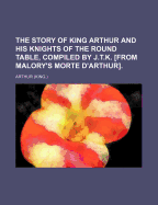 The Story of King Arthur and His Knights of the Round Table, Compiled by J.T.K. [From Malory's Morte D'Arthur]