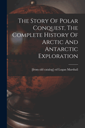 The Story Of Polar Conquest, The Complete History Of Arctic And Antarctic Exploration