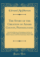 The Story of the Creation of Adams County, Pennsylvania: And of the Selection of Gettysburg as Its Seat of Justice; As Address Before the Historical Society of Adams County, on Its First Anniversary, May 6, 1889 (Classic Reprint)