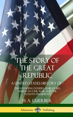 The Story of the Great Republic: A United States History of; The Founding Fathers, War of 1812, American Civil War, and the Nation's Presidents (Hardcover) - Guerber, H a