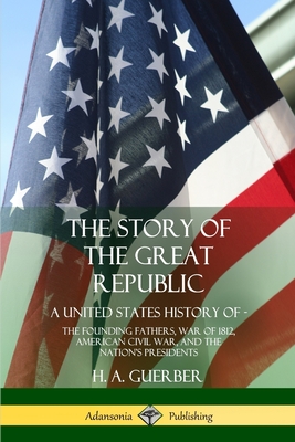 The Story of the Great Republic: A United States History of; The Founding Fathers, War of 1812, American Civil War, and the Nation's Presidents - Guerber, H a