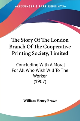 The Story of the London Branch of the Cooperative Printing Society, Limited: Concluding with a Moral for All Who Wish Will to the Worker (1907) - Brown, William Henry