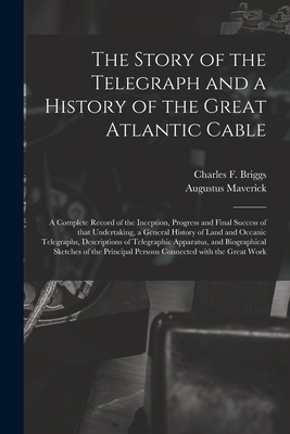 The Story of the Telegraph and a History of the Great Atlantic Cable [microform]: a Complete Record of the Inception, Progress and Final Success of That Undertaking, a General History of Land and Oceanic Telegraphs, Descriptions of Telegraphic... - Maverick, Augustus, and Briggs, Charles F (Creator)