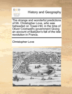 The Strange and Wonderful Predictions of Mr. Christopher Love, Who Was Beheaded on Tower-Hill, in the Time of Oliver Cromwell's Government Giving an Account of Babylon's Fall of the Late Revolution in France.