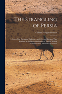 The Strangling of Persia: A Story of the European Diplomacy and Oriental Intrigue That Resulted in the Denationalization of Twelve Million Mohammedans, a Personal Narrative