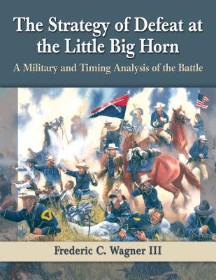 The Strategy of Defeat at the Little Big Horn: A Military and Timing Analysis of the Battle - Wagner, Frederic C., III