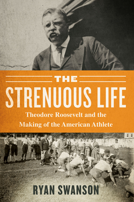 The Strenuous Life: Theodore Roosevelt and the Making of the American Athlete - Swanson, Ryan
