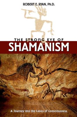 The Strong Eye of Shamanism: A Journey Into the Caves of Consciousness - Ryan, Robert E, Dr., Ph.D.