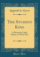 The Student King: A Romantic Light Opera, in Three Acts (Classic Reprint)