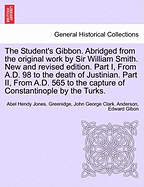 The Student's Gibbon. Abridged from the Original Work by Sir William Smith. New and Revised Edition. Part I, from A.D. 98 to the Death of Justinian. Part II, from A.D. 565 to the Capture of Constantinople by the Turks. Part II, New Edition