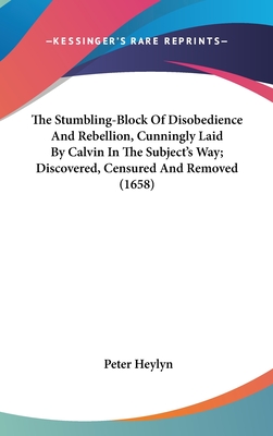 The Stumbling-Block Of Disobedience And Rebellion, Cunningly Laid By Calvin In The Subject's Way; Discovered, Censured And Removed (1658) - Heylyn, Peter