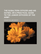 The Subaltern Officer and His Duties: Or a Practical Guide to the Junior Officers of the Army