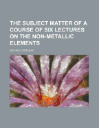 The Subject Matter of a Course of Six Lectures on the Non-Metallic Elements - Faraday, Michael