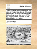 The Substance of an Argument in the Case of the Carriage Duties, Delivered Before the Circuit Court of the United States, in Virginia, May Term, 1795, by John Wickham, Counsel for the United States vs. Hylton