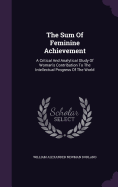The Sum Of Feminine Achievement: A Critical And Analytical Study Of Woman's Contribution To The Intellectual Progress Of The World