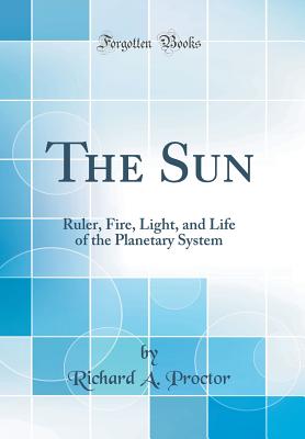 The Sun: Ruler, Fire, Light, and Life of the Planetary System (Classic Reprint) - Proctor, Richard a