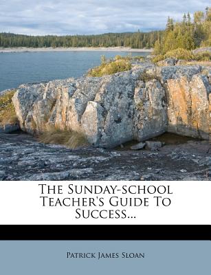 The Sunday-School Teacher's Guide to Success... - Sloan, Patrick James