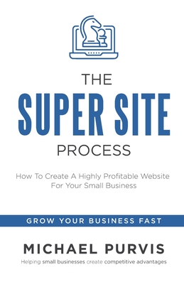 The Super Site Process: How To Create A Highly Profitable Website For Your Small Business - Purvis, Michael