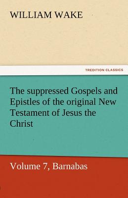 The Suppressed Gospels and Epistles of the Original New Testament of Jesus the Christ, Volume 7, Barnabas - Wake, William