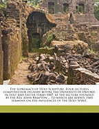 The Supremacy of Holy Scripture. Four Lectures Composed for Delivery Before the University of Oxford, in Lent and Easter Terms 1847, at the Lecture Founded by the REV. John Bampton ... to Which Are Added, Two Sermons on the Influences of the Holy Spirit,