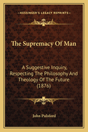 The Supremacy of Man: A Suggestive Inquiry, Respecting the Philosophy and Theology of the Future (1876)