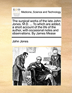 The Surgical Works of the Late John Jones, M.D. ... to Which Are Added, a Short Account of the Life of the Author, with Occasional Notes and Observations. by James Mease