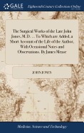 The Surgical Works of the Late John Jones, M.D. ... To Which are Added, a Short Account of the Life of the Author, With Occasional Notes and Observations. By James Mease
