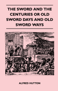 The Sword and the Centuries or Old Sword Days and Old Sword Ways - Being a Description of the Various Swords Used in Civilized Europe During the Last Five Centuries, and Single Combats Which Have Been Fought with Them