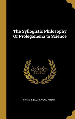 The Syllogistic Philosophy Or Prolegomena to Science - Abbot, Francis Ellingwood