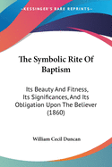 The Symbolic Rite Of Baptism: Its Beauty And Fitness, Its Significances, And Its Obligation Upon The Believer (1860)