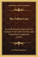 The Talbot Case: An Authoritative And Succinct Account From 1839, To The Lord Chancellor's Judgment (1851)