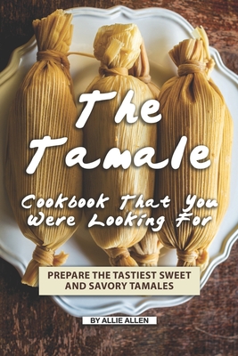The Tamale Cookbook That You Were Looking For: Prepare the Tastiest Sweet and Savory Tamales - Allen, Allie