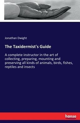 The Taxidermist's Guide: A complete instructor in the art of collecting, preparing, mounting and preserving all kinds of animals, birds, fishes, reptiles and insects - Dwight, Jonathan