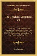 The Teacher's Assistant V1: Consisting Of Lectures In The Catechetical Form; Being Part Of A Plan Of Appropriate Instruction For The Children Of The Poor (1855)