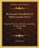 The Teacher's Handbook Of Object Lessons, Part 2: Adapted For Class Instruction According To Code Of 1882 (1882)