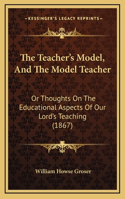 The Teacher's Model, and the Model Teacher: Or Thoughts on the Educational Aspects of Our Lord's Teaching (1867) - Groser, William Howse