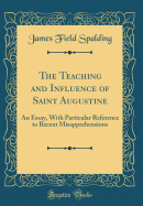 The Teaching and Influence of Saint Augustine: An Essay, with Particular Reference to Recent Misapprehensions (Classic Reprint)