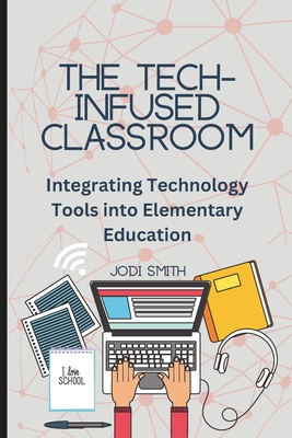 The Tech-Infused Classroom: Integrating Technology into Elementary Education: A Practical Guide for Elementary Teachers and Innovative Tools for Today's Classroom - Smith, Jodi