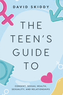 The Teen's Guide to: Consent, Sexual Health, Sexuality, and Relationships