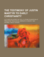 The Testimony of Justin Martyr to Early Christianity: Lectures Delivered on the L.P. Stone Foundation at Princeton Theological Seminary, in March 1888