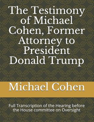 The Testimony of Michael Cohen, Former Attorney to President Donald Trump: Full Transcription of the Hearing Before the House Committee on Oversight - Cummings, Elijah, and Cohen, Michael