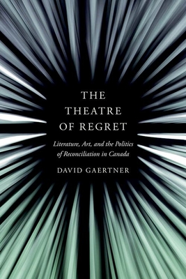 The Theatre of Regret: Literature, Art, and the Politics of Reconciliation in Canada - Gaertner, David